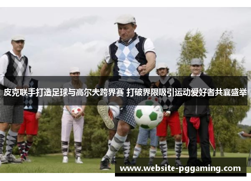 皮克联手打造足球与高尔夫跨界赛 打破界限吸引运动爱好者共襄盛举