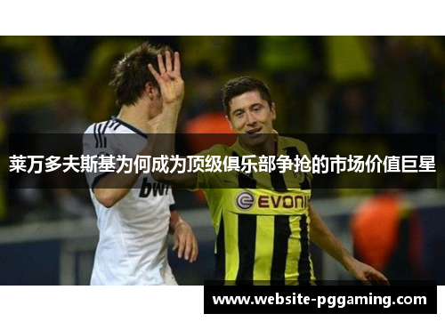 莱万多夫斯基为何成为顶级俱乐部争抢的市场价值巨星