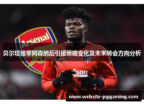 贝尔塔接掌阿森纳后引援策略变化及未来转会方向分析
