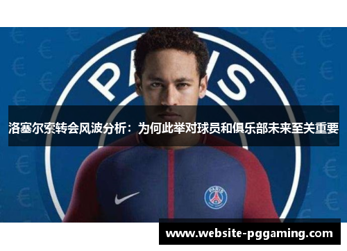 洛塞尔索转会风波分析：为何此举对球员和俱乐部未来至关重要