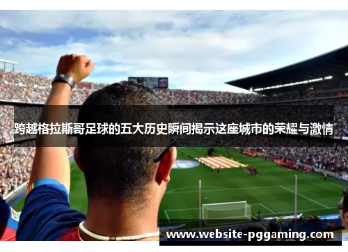 跨越格拉斯哥足球的五大历史瞬间揭示这座城市的荣耀与激情
