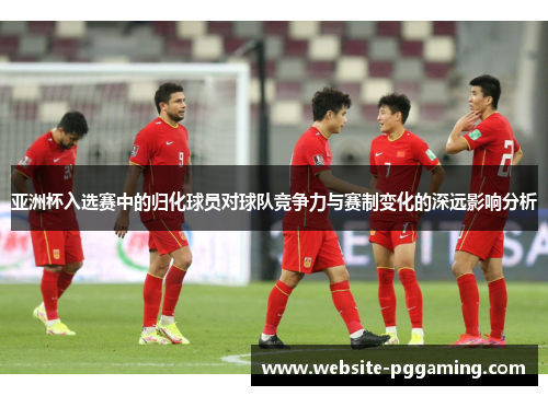 亚洲杯入选赛中的归化球员对球队竞争力与赛制变化的深远影响分析