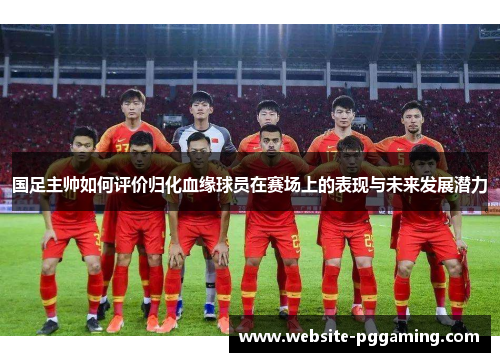 国足主帅如何评价归化血缘球员在赛场上的表现与未来发展潜力