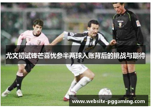 尤文初试锋芒喜忧参半两球入账背后的挑战与期待