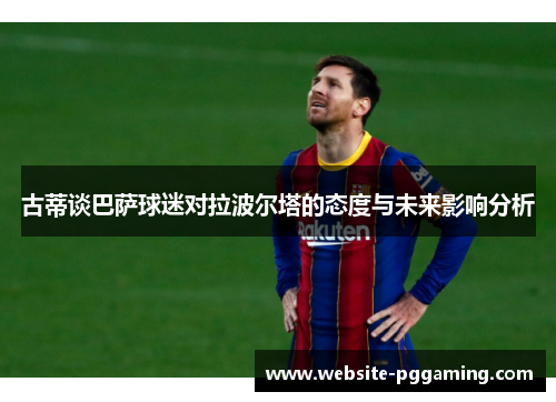 古蒂谈巴萨球迷对拉波尔塔的态度与未来影响分析