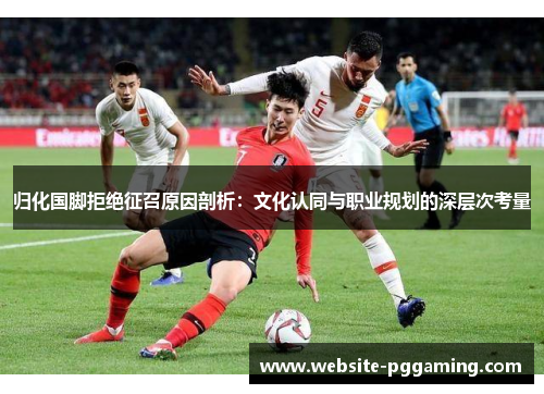 归化国脚拒绝征召原因剖析：文化认同与职业规划的深层次考量