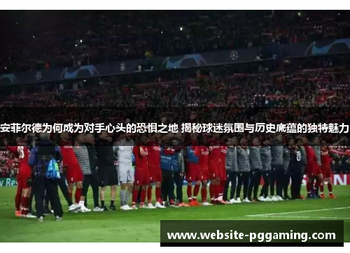 安菲尔德为何成为对手心头的恐惧之地 揭秘球迷氛围与历史底蕴的独特魅力