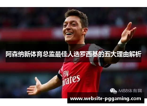 阿森纳新体育总监最佳人选罗西基的五大理由解析