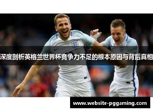 深度剖析英格兰世界杯竞争力不足的根本原因与背后真相
