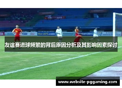 友谊赛进球频繁的背后原因分析及其影响因素探讨 友谊赛进球频繁的背后原因分析及其影响因素探讨