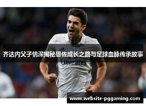 齐达内父子情深揭秘恩佐成长之路与足球血脉传承故事