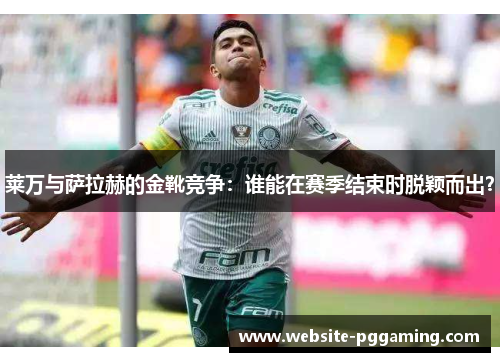 莱万与萨拉赫的金靴竞争：谁能在赛季结束时脱颖而出？