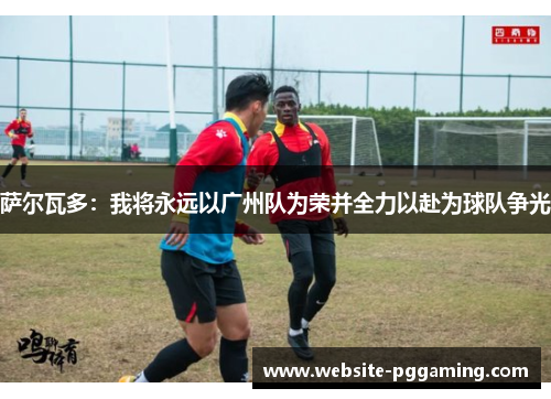 萨尔瓦多：我将永远以广州队为荣并全力以赴为球队争光