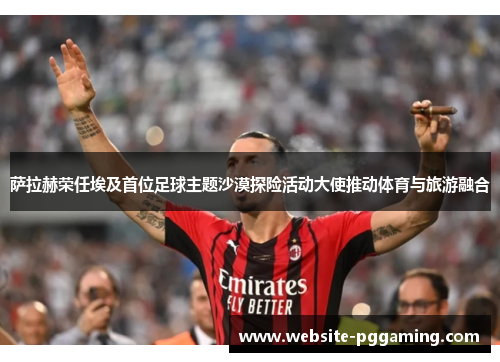 萨拉赫荣任埃及首位足球主题沙漠探险活动大使推动体育与旅游融合