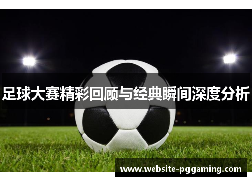 足球大赛精彩回顾与经典瞬间深度分析 足球大赛精彩回顾与经典瞬间深度分析