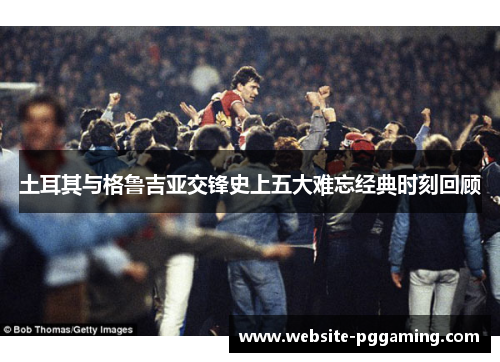 土耳其与格鲁吉亚交锋史上五大难忘经典时刻回顾