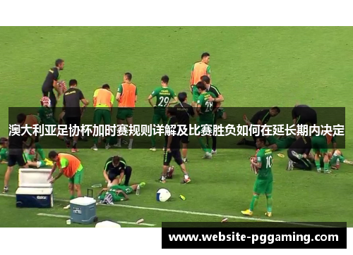 澳大利亚足协杯加时赛规则详解及比赛胜负如何在延长期内决定