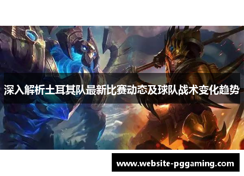 深入解析土耳其队最新比赛动态及球队战术变化趋势