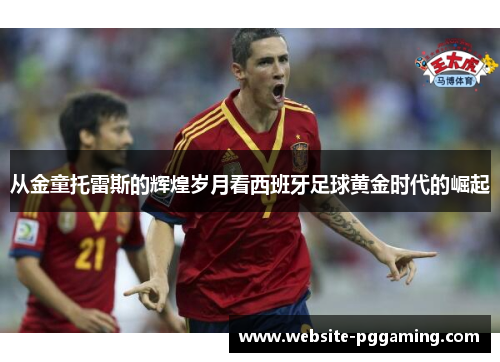 从金童托雷斯的辉煌岁月看西班牙足球黄金时代的崛起