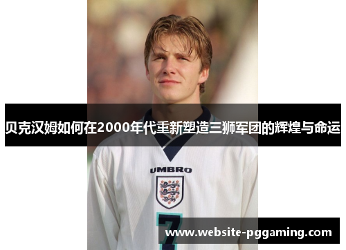 贝克汉姆如何在2000年代重新塑造三狮军团的辉煌与命运