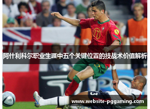 阿什利科尔职业生涯中五个关键位置的技战术价值解析