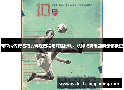阿森纳传奇名宿的辉煌历程与深远影响：从球场英雄到俱乐部象征