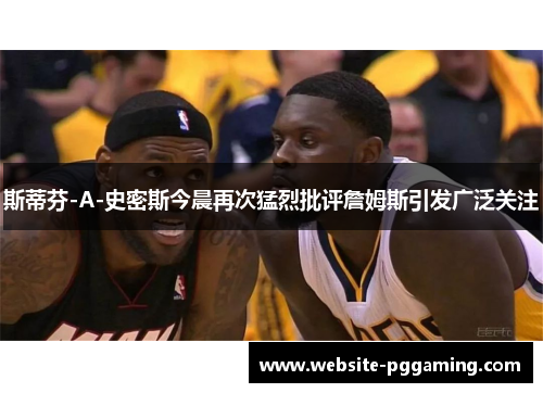 斯蒂芬-A-史密斯今晨再次猛烈批评詹姆斯引发广泛关注