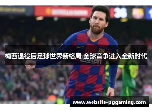 梅西退役后足球世界新格局 全球竞争进入全新时代 梅西退役后足球世界新格局 全球竞争进入全新时代