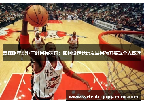 篮球明星职业生涯目标探讨:如何设定长远发展目标并实现个人成就 篮球明星职业生涯目标探讨:如何设定长远发展目标并实现个人成就
