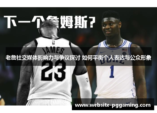 老詹社交媒体影响力与争议探讨 如何平衡个人表达与公众形象