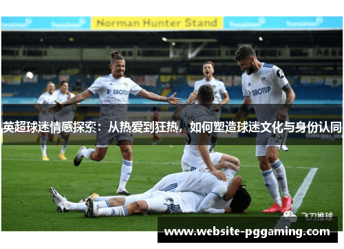英超球迷情感探索：从热爱到狂热，如何塑造球迷文化与身份认同