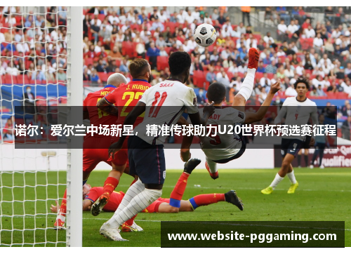 诺尔：爱尔兰中场新星，精准传球助力U20世界杯预选赛征程