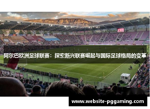 阿尔巴欧洲足球联赛：探索新兴联赛崛起与国际足球格局的变革