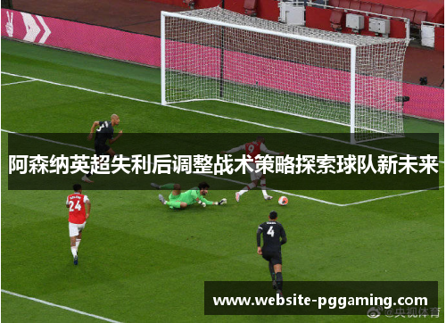 阿森纳英超失利后调整战术策略探索球队新未来